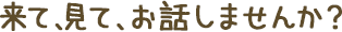 来て、見て、お話しませんか？